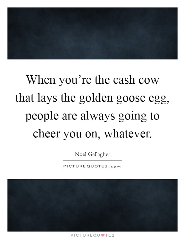 When you're the cash cow that lays the golden goose egg, people are always going to cheer you on, whatever. Picture Quote #1