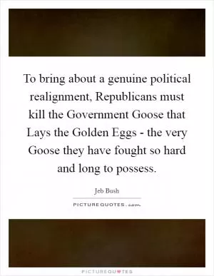 To bring about a genuine political realignment, Republicans must kill the Government Goose that Lays the Golden Eggs - the very Goose they have fought so hard and long to possess Picture Quote #1
