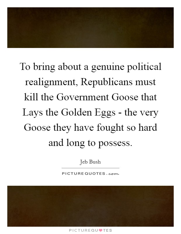 To bring about a genuine political realignment, Republicans must kill the Government Goose that Lays the Golden Eggs - the very Goose they have fought so hard and long to possess. Picture Quote #1