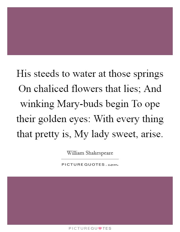 His steeds to water at those springs On chaliced flowers that lies; And winking Mary-buds begin To ope their golden eyes: With every thing that pretty is, My lady sweet, arise. Picture Quote #1