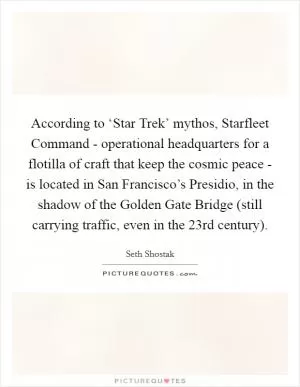 According to ‘Star Trek’ mythos, Starfleet Command - operational headquarters for a flotilla of craft that keep the cosmic peace - is located in San Francisco’s Presidio, in the shadow of the Golden Gate Bridge (still carrying traffic, even in the 23rd century) Picture Quote #1