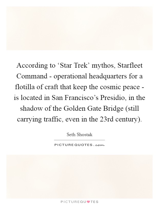 According to ‘Star Trek' mythos, Starfleet Command - operational headquarters for a flotilla of craft that keep the cosmic peace - is located in San Francisco's Presidio, in the shadow of the Golden Gate Bridge (still carrying traffic, even in the 23rd century). Picture Quote #1