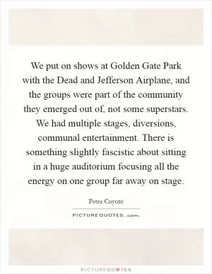 We put on shows at Golden Gate Park with the Dead and Jefferson Airplane, and the groups were part of the community they emerged out of, not some superstars. We had multiple stages, diversions, communal entertainment. There is something slightly fascistic about sitting in a huge auditorium focusing all the energy on one group far away on stage Picture Quote #1