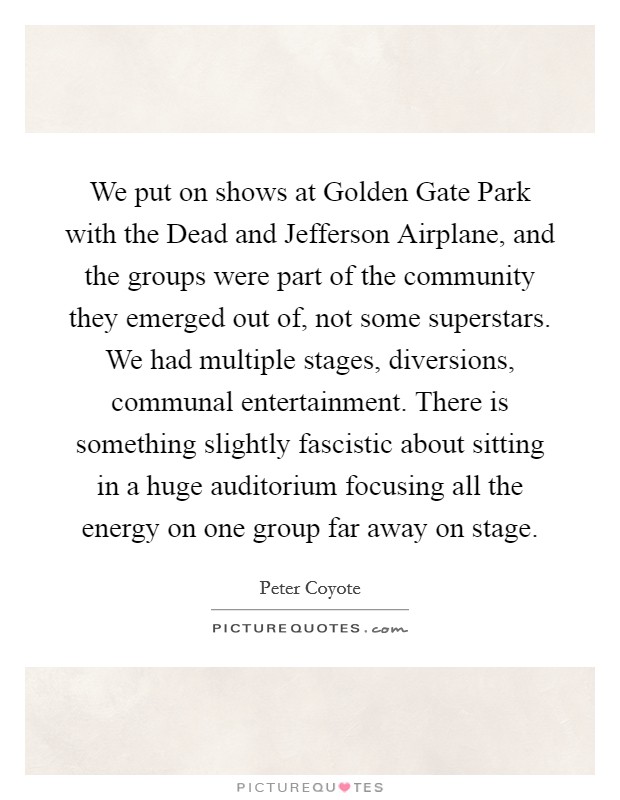 We put on shows at Golden Gate Park with the Dead and Jefferson Airplane, and the groups were part of the community they emerged out of, not some superstars. We had multiple stages, diversions, communal entertainment. There is something slightly fascistic about sitting in a huge auditorium focusing all the energy on one group far away on stage. Picture Quote #1