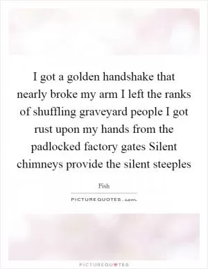 I got a golden handshake that nearly broke my arm I left the ranks of shuffling graveyard people I got rust upon my hands from the padlocked factory gates Silent chimneys provide the silent steeples Picture Quote #1