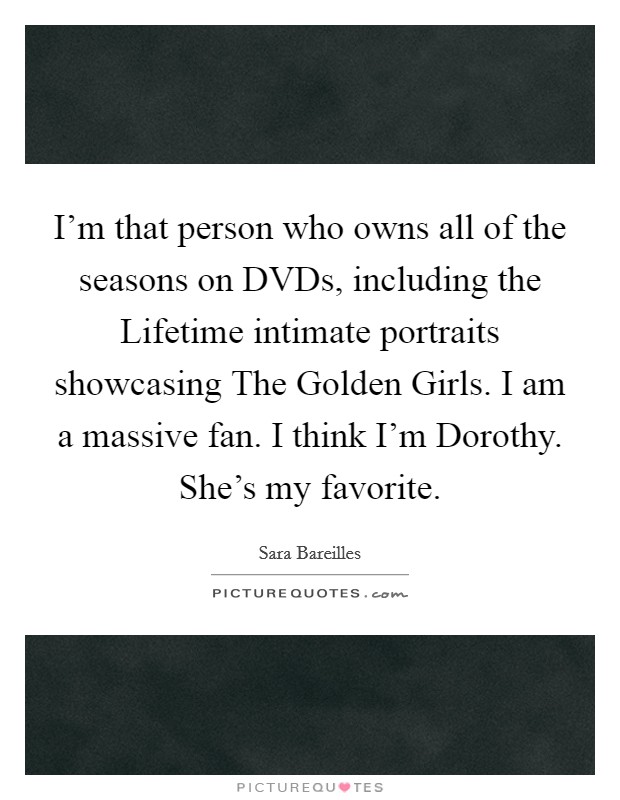 I'm that person who owns all of the seasons on DVDs, including the Lifetime intimate portraits showcasing The Golden Girls. I am a massive fan. I think I'm Dorothy. She's my favorite. Picture Quote #1