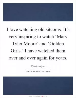 I love watching old sitcoms. It’s very inspiring to watch ‘Mary Tyler Moore’ and ‘Golden Girls.’ I have watched them over and over again for years Picture Quote #1