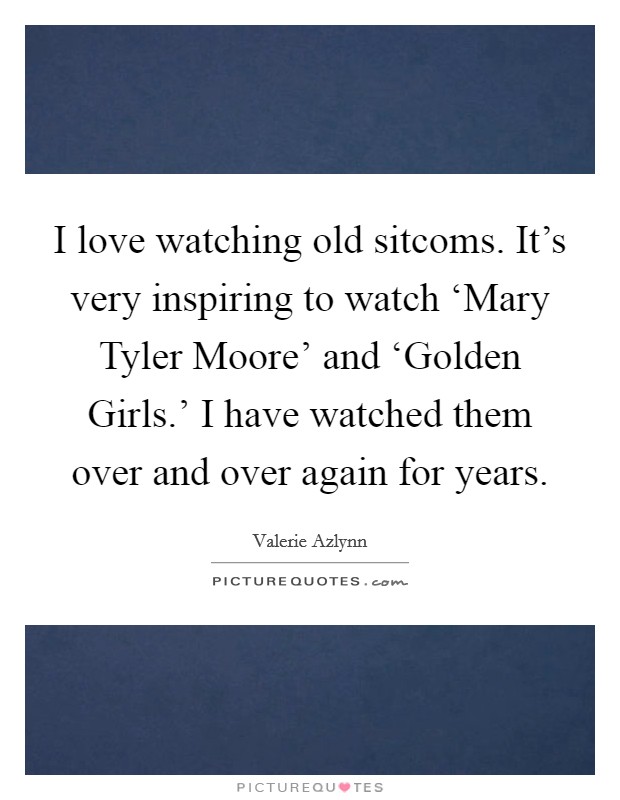 I love watching old sitcoms. It's very inspiring to watch ‘Mary Tyler Moore' and ‘Golden Girls.' I have watched them over and over again for years. Picture Quote #1