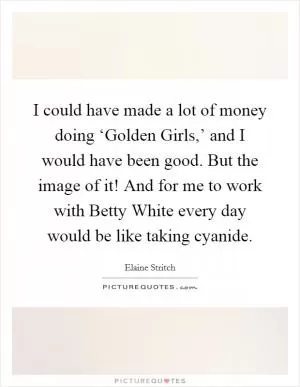 I could have made a lot of money doing ‘Golden Girls,’ and I would have been good. But the image of it! And for me to work with Betty White every day would be like taking cyanide Picture Quote #1