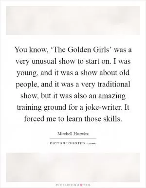 You know, ‘The Golden Girls’ was a very unusual show to start on. I was young, and it was a show about old people, and it was a very traditional show, but it was also an amazing training ground for a joke-writer. It forced me to learn those skills Picture Quote #1