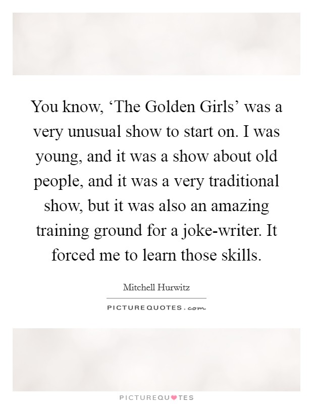 You know, ‘The Golden Girls' was a very unusual show to start on. I was young, and it was a show about old people, and it was a very traditional show, but it was also an amazing training ground for a joke-writer. It forced me to learn those skills. Picture Quote #1