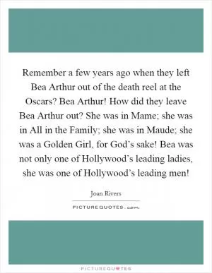 Remember a few years ago when they left Bea Arthur out of the death reel at the Oscars? Bea Arthur! How did they leave Bea Arthur out? She was in Mame; she was in All in the Family; she was in Maude; she was a Golden Girl, for God’s sake! Bea was not only one of Hollywood’s leading ladies, she was one of Hollywood’s leading men! Picture Quote #1