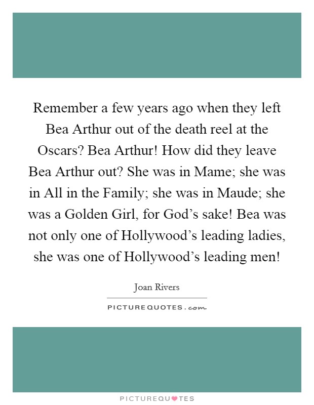 Remember a few years ago when they left Bea Arthur out of the death reel at the Oscars? Bea Arthur! How did they leave Bea Arthur out? She was in Mame; she was in All in the Family; she was in Maude; she was a Golden Girl, for God's sake! Bea was not only one of Hollywood's leading ladies, she was one of Hollywood's leading men! Picture Quote #1