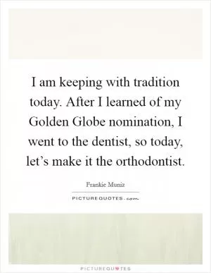 I am keeping with tradition today. After I learned of my Golden Globe nomination, I went to the dentist, so today, let’s make it the orthodontist Picture Quote #1