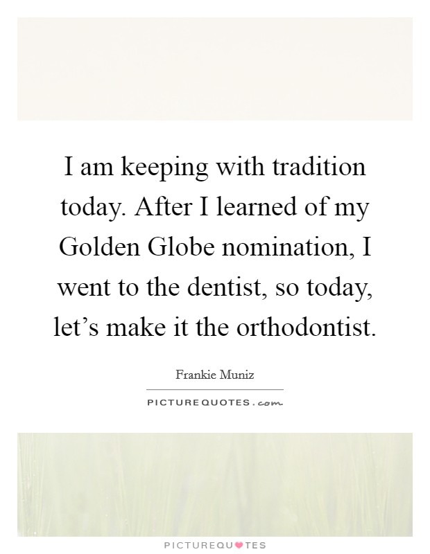 I am keeping with tradition today. After I learned of my Golden Globe nomination, I went to the dentist, so today, let's make it the orthodontist. Picture Quote #1