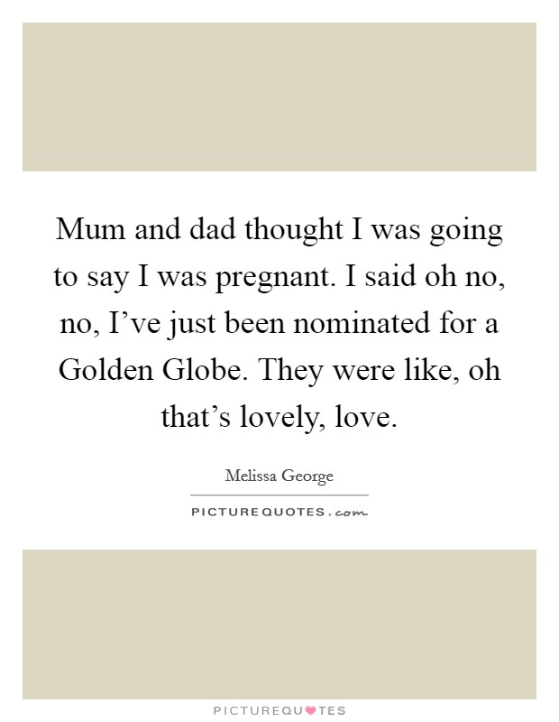 Mum and dad thought I was going to say I was pregnant. I said oh no, no, I've just been nominated for a Golden Globe. They were like, oh that's lovely, love. Picture Quote #1