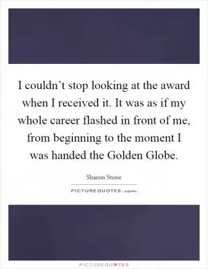 I couldn’t stop looking at the award when I received it. It was as if my whole career flashed in front of me, from beginning to the moment I was handed the Golden Globe Picture Quote #1