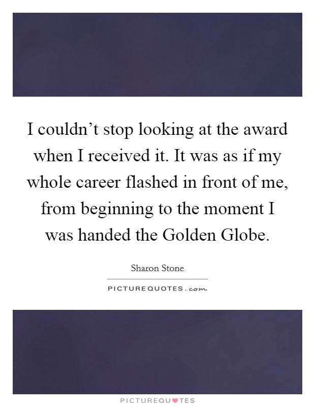 I couldn't stop looking at the award when I received it. It was as if my whole career flashed in front of me, from beginning to the moment I was handed the Golden Globe. Picture Quote #1