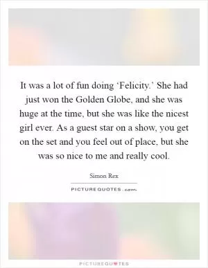 It was a lot of fun doing ‘Felicity.’ She had just won the Golden Globe, and she was huge at the time, but she was like the nicest girl ever. As a guest star on a show, you get on the set and you feel out of place, but she was so nice to me and really cool Picture Quote #1