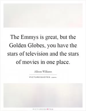 The Emmys is great, but the Golden Globes, you have the stars of television and the stars of movies in one place Picture Quote #1