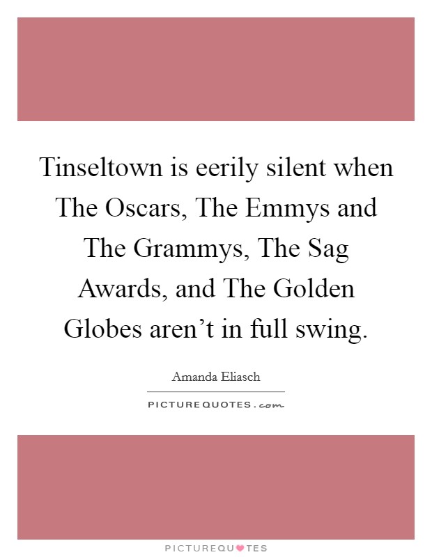 Tinseltown is eerily silent when The Oscars, The Emmys and The Grammys, The Sag Awards, and The Golden Globes aren't in full swing. Picture Quote #1