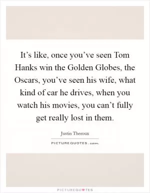 It’s like, once you’ve seen Tom Hanks win the Golden Globes, the Oscars, you’ve seen his wife, what kind of car he drives, when you watch his movies, you can’t fully get really lost in them Picture Quote #1