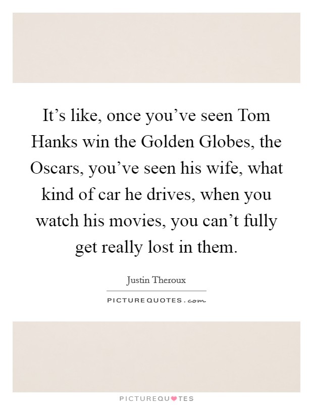 It's like, once you've seen Tom Hanks win the Golden Globes, the Oscars, you've seen his wife, what kind of car he drives, when you watch his movies, you can't fully get really lost in them. Picture Quote #1