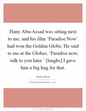 Hany Abu-Assad was sitting next to me, and his film ‘Paradise Now’ had won the Golden Globe. He said to me at the Globes, ‘Paradise now, talk to you later.’ [laughs] I gave him a big hug for that Picture Quote #1