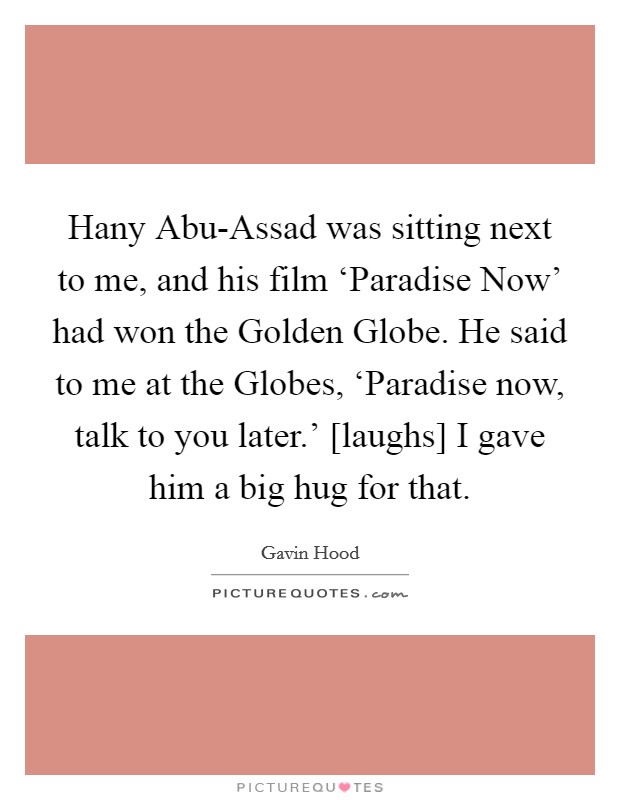 Hany Abu-Assad was sitting next to me, and his film ‘Paradise Now' had won the Golden Globe. He said to me at the Globes, ‘Paradise now, talk to you later.' [laughs] I gave him a big hug for that. Picture Quote #1