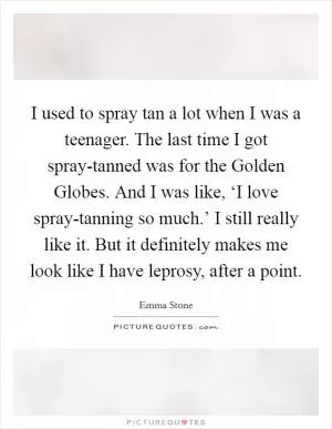 I used to spray tan a lot when I was a teenager. The last time I got spray-tanned was for the Golden Globes. And I was like, ‘I love spray-tanning so much.’ I still really like it. But it definitely makes me look like I have leprosy, after a point Picture Quote #1