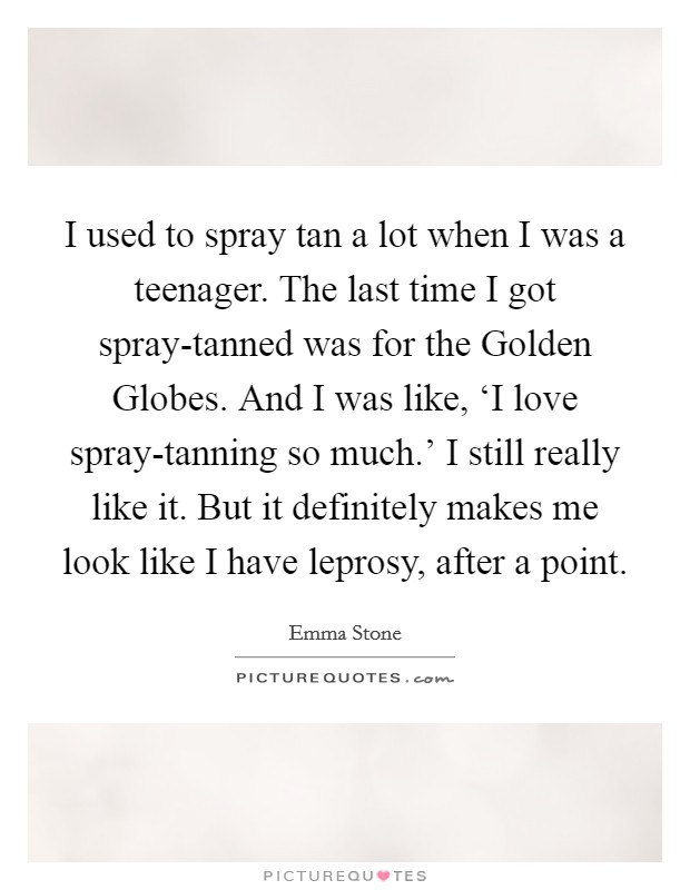 I used to spray tan a lot when I was a teenager. The last time I got spray-tanned was for the Golden Globes. And I was like, ‘I love spray-tanning so much.' I still really like it. But it definitely makes me look like I have leprosy, after a point. Picture Quote #1