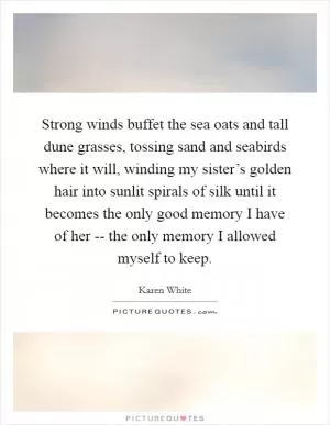 Strong winds buffet the sea oats and tall dune grasses, tossing sand and seabirds where it will, winding my sister’s golden hair into sunlit spirals of silk until it becomes the only good memory I have of her -- the only memory I allowed myself to keep Picture Quote #1