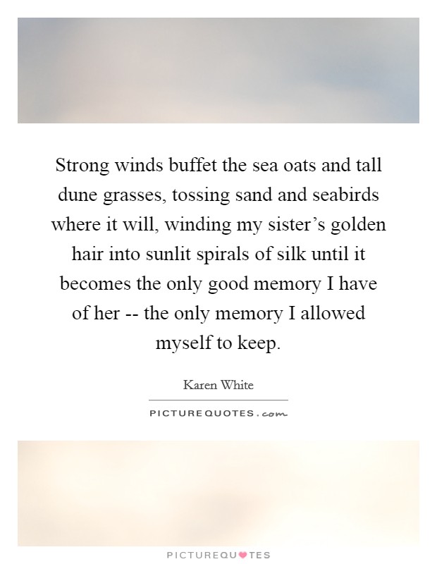 Strong winds buffet the sea oats and tall dune grasses, tossing sand and seabirds where it will, winding my sister's golden hair into sunlit spirals of silk until it becomes the only good memory I have of her -- the only memory I allowed myself to keep. Picture Quote #1