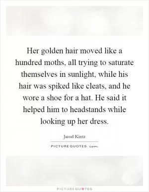 Her golden hair moved like a hundred moths, all trying to saturate themselves in sunlight, while his hair was spiked like cleats, and he wore a shoe for a hat. He said it helped him to headstands while looking up her dress Picture Quote #1