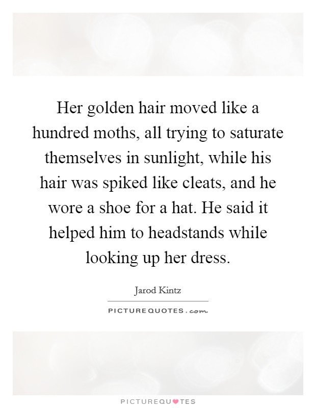 Her golden hair moved like a hundred moths, all trying to saturate themselves in sunlight, while his hair was spiked like cleats, and he wore a shoe for a hat. He said it helped him to headstands while looking up her dress. Picture Quote #1