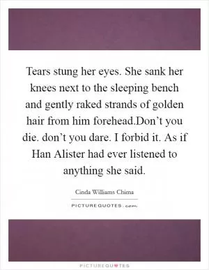 Tears stung her eyes. She sank her knees next to the sleeping bench and gently raked strands of golden hair from him forehead.Don’t you die. don’t you dare. I forbid it. As if Han Alister had ever listened to anything she said Picture Quote #1