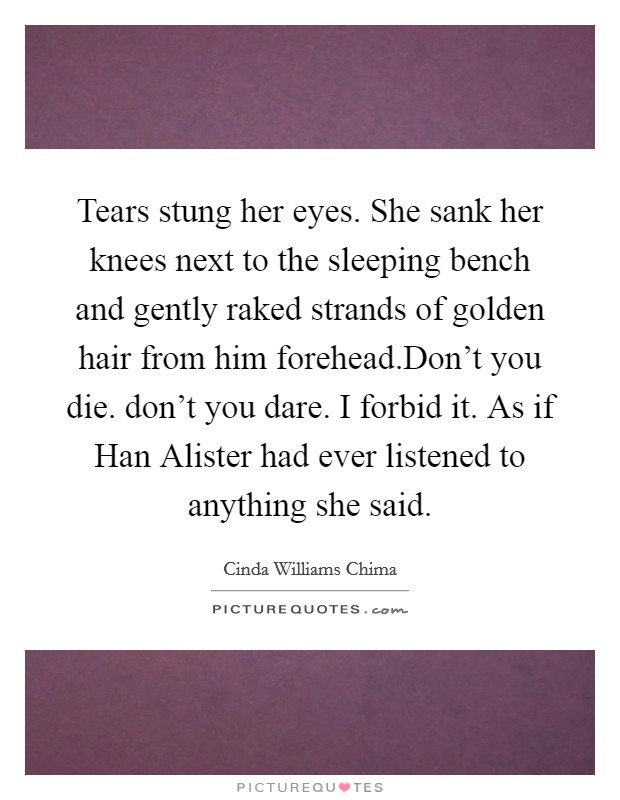 Tears stung her eyes. She sank her knees next to the sleeping bench and gently raked strands of golden hair from him forehead.Don't you die. don't you dare. I forbid it. As if Han Alister had ever listened to anything she said. Picture Quote #1