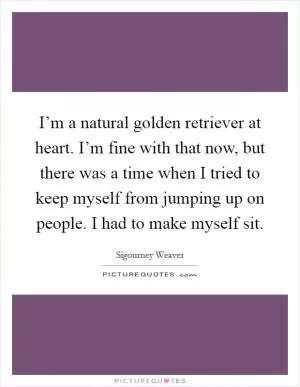 I’m a natural golden retriever at heart. I’m fine with that now, but there was a time when I tried to keep myself from jumping up on people. I had to make myself sit Picture Quote #1