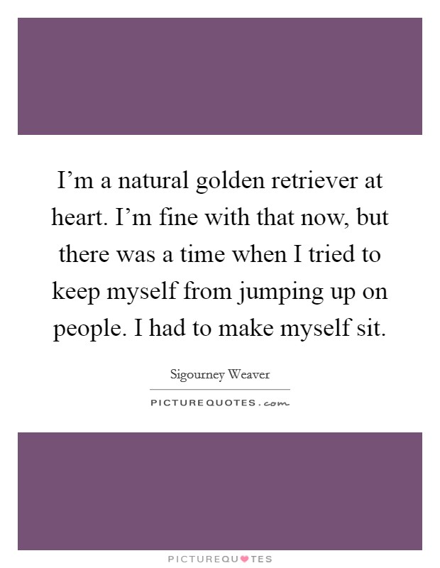 I'm a natural golden retriever at heart. I'm fine with that now, but there was a time when I tried to keep myself from jumping up on people. I had to make myself sit. Picture Quote #1
