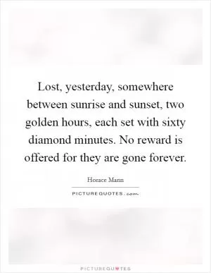 Lost, yesterday, somewhere between sunrise and sunset, two golden hours, each set with sixty diamond minutes. No reward is offered for they are gone forever Picture Quote #1