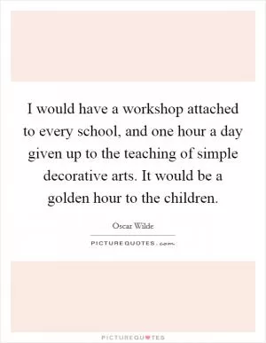 I would have a workshop attached to every school, and one hour a day given up to the teaching of simple decorative arts. It would be a golden hour to the children Picture Quote #1