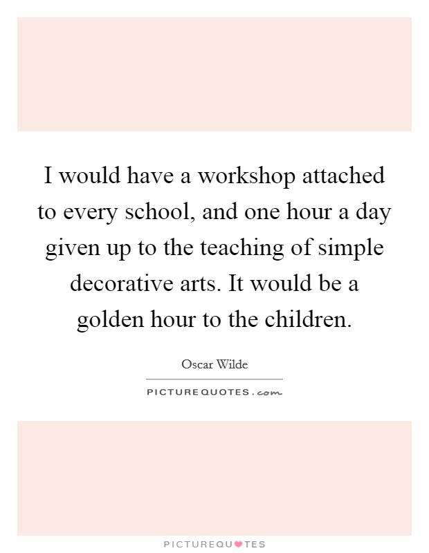 I would have a workshop attached to every school, and one hour a day given up to the teaching of simple decorative arts. It would be a golden hour to the children. Picture Quote #1