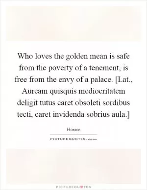 Who loves the golden mean is safe from the poverty of a tenement, is free from the envy of a palace. [Lat., Auream quisquis mediocritatem deligit tutus caret obsoleti sordibus tecti, caret invidenda sobrius aula.] Picture Quote #1