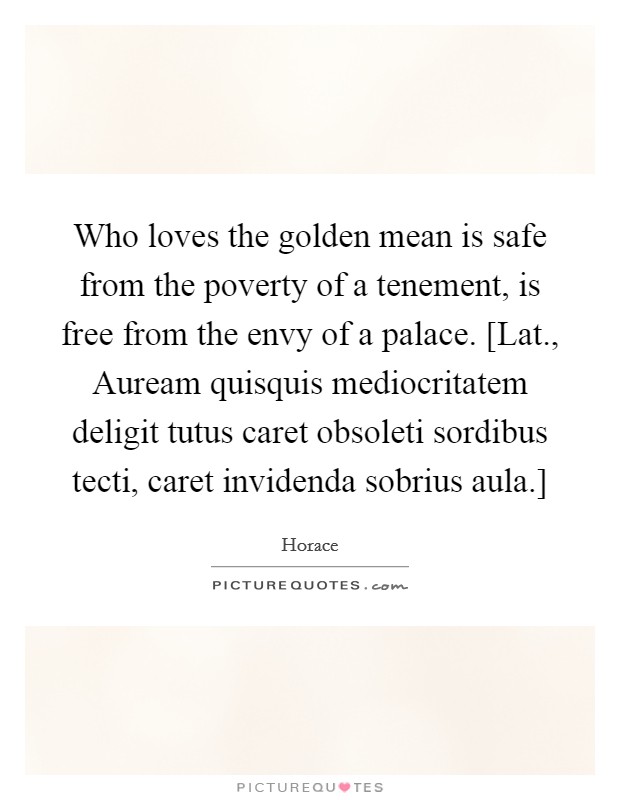 Who loves the golden mean is safe from the poverty of a tenement, is free from the envy of a palace. [Lat., Auream quisquis mediocritatem deligit tutus caret obsoleti sordibus tecti, caret invidenda sobrius aula.] Picture Quote #1