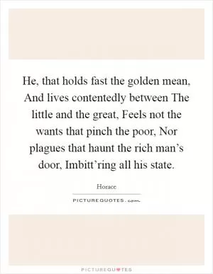 He, that holds fast the golden mean, And lives contentedly between The little and the great, Feels not the wants that pinch the poor, Nor plagues that haunt the rich man’s door, Imbitt’ring all his state Picture Quote #1