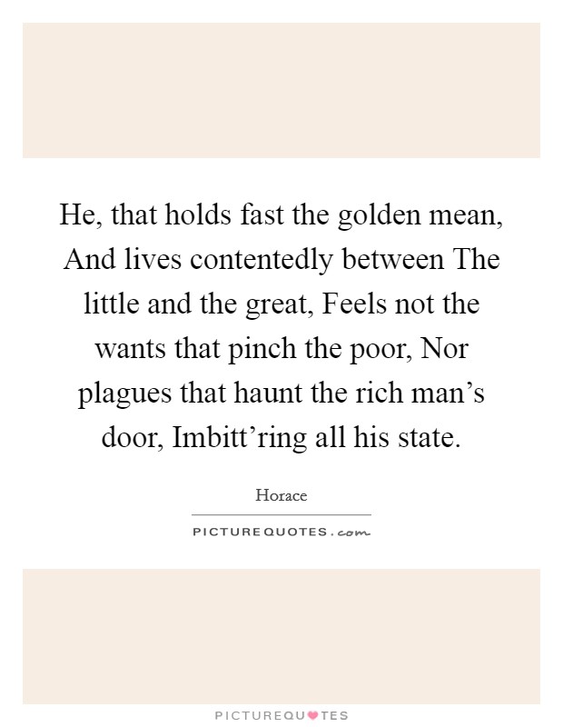 He, that holds fast the golden mean, And lives contentedly between The little and the great, Feels not the wants that pinch the poor, Nor plagues that haunt the rich man's door, Imbitt'ring all his state. Picture Quote #1