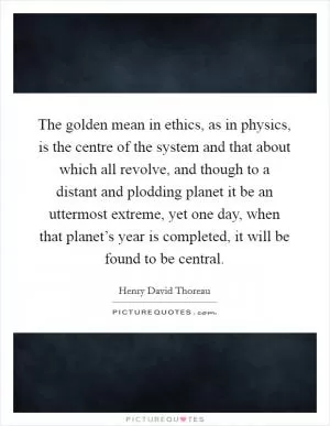 The golden mean in ethics, as in physics, is the centre of the system and that about which all revolve, and though to a distant and plodding planet it be an uttermost extreme, yet one day, when that planet’s year is completed, it will be found to be central Picture Quote #1