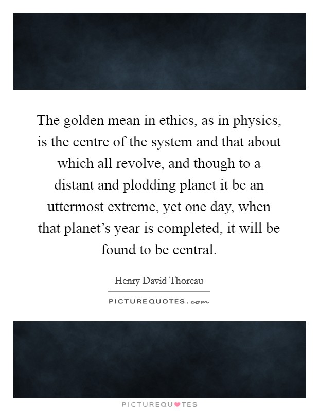 The golden mean in ethics, as in physics, is the centre of the system and that about which all revolve, and though to a distant and plodding planet it be an uttermost extreme, yet one day, when that planet's year is completed, it will be found to be central. Picture Quote #1