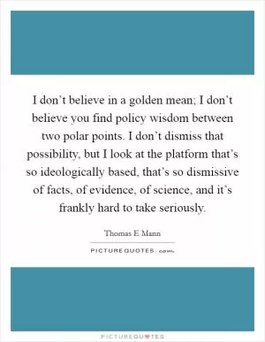 I don’t believe in a golden mean; I don’t believe you find policy wisdom between two polar points. I don’t dismiss that possibility, but I look at the platform that’s so ideologically based, that’s so dismissive of facts, of evidence, of science, and it’s frankly hard to take seriously Picture Quote #1
