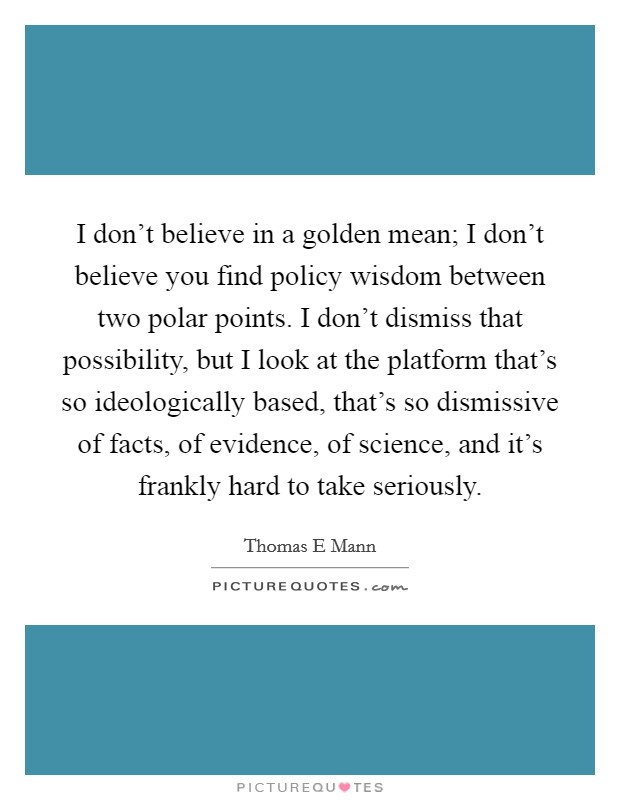 I don't believe in a golden mean; I don't believe you find policy wisdom between two polar points. I don't dismiss that possibility, but I look at the platform that's so ideologically based, that's so dismissive of facts, of evidence, of science, and it's frankly hard to take seriously. Picture Quote #1
